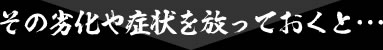 その劣化や症状を放っておくと・・・